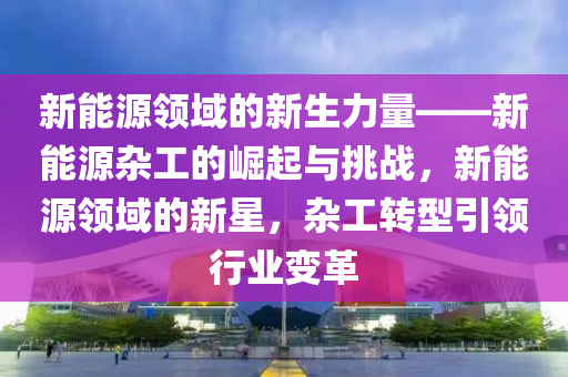 新能源领域的新生力量——新能源杂工的崛起与挑战，新能源领域的新星，杂工转型引领行业变革