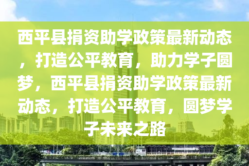 西平县捐资助学政策最新动态，打造公平教育，助力学子圆梦，西平县捐资助学政策最新动态，打造公平教育，圆梦学子未来之路