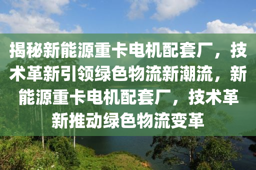 揭秘新能源重卡电机配套厂，技术革新引领绿色物流新潮流，新能源重卡电机配套厂，技术革新推动绿色物流变革