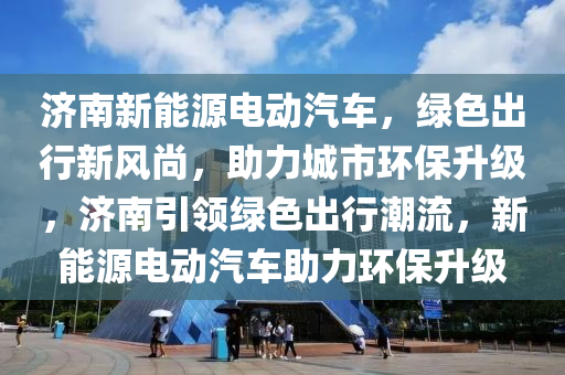 济南新能源电动汽车，绿色出行新风尚，助力城市环保升级，济南引领绿色出行潮流，新能源电动汽车助力环保升级