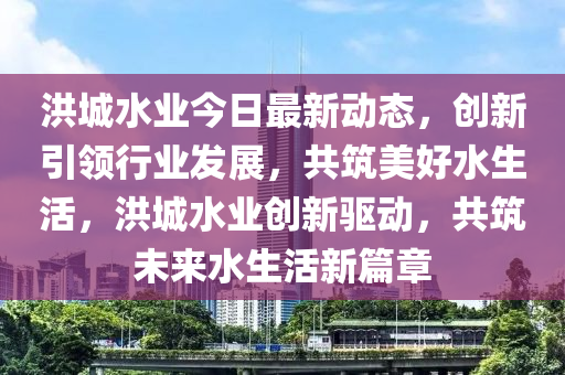 洪城水业今日最新动态，创新引领行业发展，共筑美好水生活，洪城水业创新驱动，共筑未来水生活新篇章