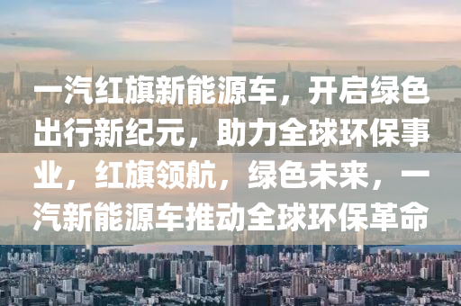 一汽红旗新能源车，开启绿色出行新纪元，助力全球环保事业，红旗领航，绿色未来，一汽新能源车推动全球环保革命