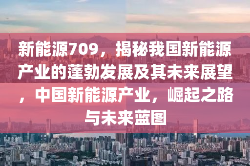 新能源709，揭秘我国新能源产业的蓬勃发展及其未来展望，中国新能源产业，崛起之路与未来蓝图