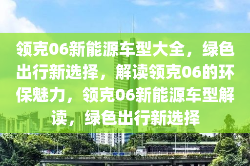 领克06新能源车型大全，绿色出行新选择，解读领克06的环保魅力，领克06新能源车型解读，绿色出行新选择