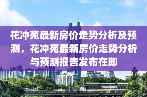 花冲苑最新房价走势分析及预测，花冲苑最新房价走势分析与预测报告发布在即