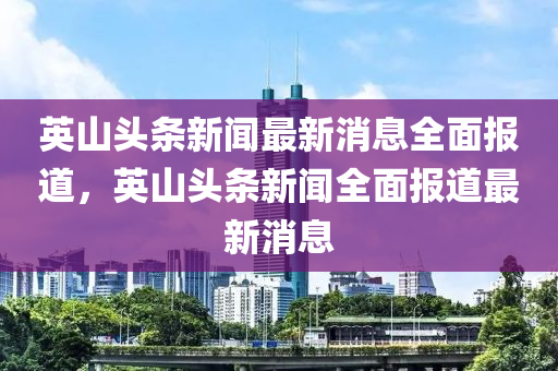 英山头条新闻最新消息全面报道，英山头条新闻全面报道最新消息