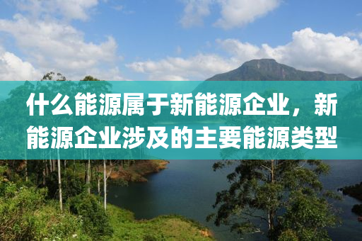 什么能源属于新能源企业，新能源企业涉及的主要能源类型