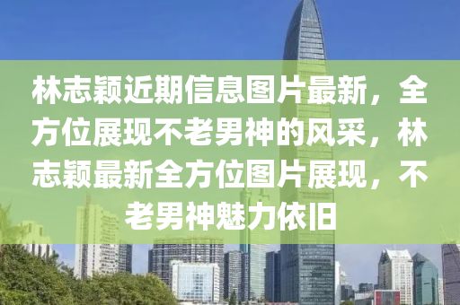 林志颖近期信息图片最新，全方位展现不老男神的风采，林志颖最新全方位图片展现，不老男神魅力依旧