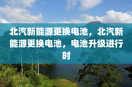 北汽新能源更换电池，北汽新能源更换电池，电池升级进行时