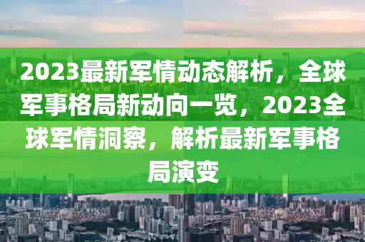 2023最新军情动态解析，全球军事格局新动向一览，2023全球军情洞察，解析最新军事格局演变