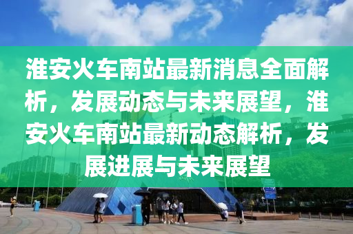 淮安火车南站最新消息全面解析，发展动态与未来展望，淮安火车南站最新动态解析，发展进展与未来展望