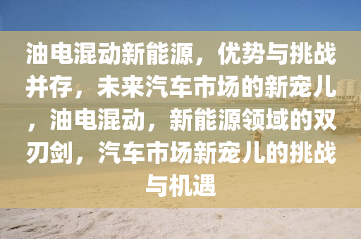 油电混动新能源，优势与挑战并存，未来汽车市场的新宠儿，油电混动，新能源领域的双刃剑，汽车市场新宠儿的挑战与机遇