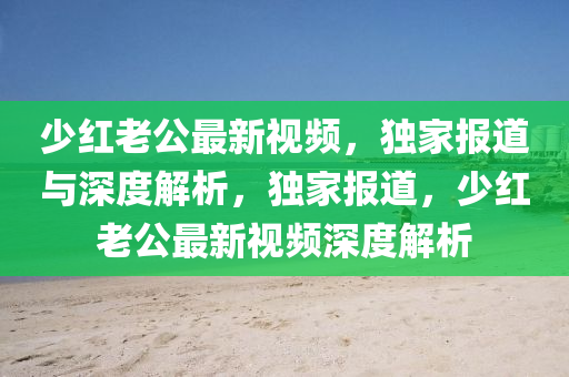 少红老公最新视频，独家报道与深度解析，独家报道，少红老公最新视频深度解析