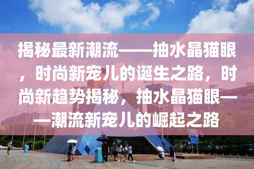 揭秘最新潮流——抽水晶猫眼，时尚新宠儿的诞生之路，时尚新趋势揭秘，抽水晶猫眼——潮流新宠儿的崛起之路