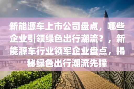 新能源车上市公司盘点，哪些企业引领绿色出行潮流？，新能源车行业领军企业盘点，揭秘绿色出行潮流先锋