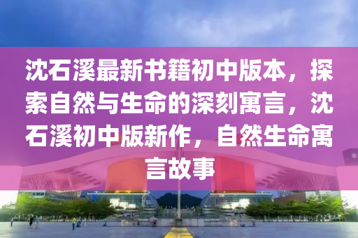 沈石溪最新书籍初中版本，探索自然与生命的深刻寓言，沈石溪初中版新作，自然生命寓言故事