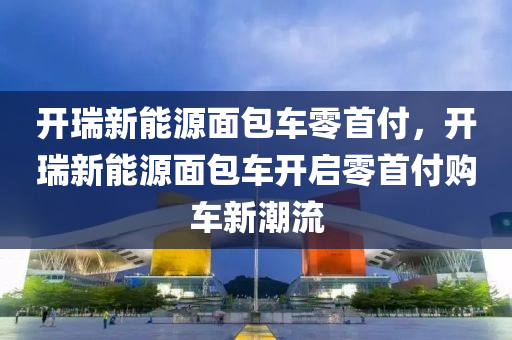 开瑞新能源面包车零首付，开瑞新能源面包车开启零首付购车新潮流