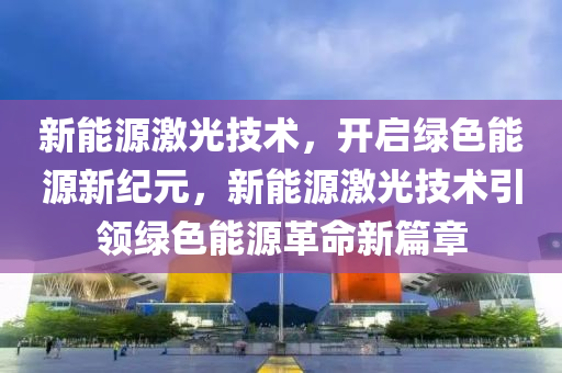 新能源激光技术，开启绿色能源新纪元，新能源激光技术引领绿色能源革命新篇章