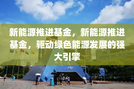 新能源推进基金，新能源推进基金，驱动绿色能源发展的强大引擎