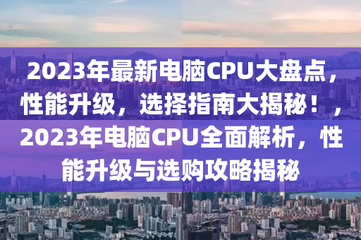 2023年最新电脑CPU大盘点，性能升级，选择指南大揭秘！，2023年电脑CPU全面解析，性能升级与选购攻略揭秘