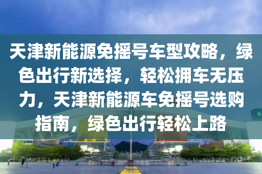 天津新能源免摇号车型攻略，绿色出行新选择，轻松拥车无压力，天津新能源车免摇号选购指南，绿色出行轻松上路