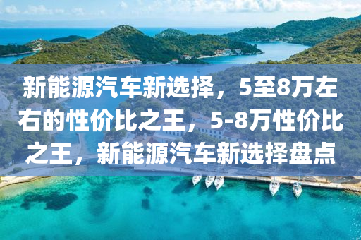 新能源汽车新选择，5至8万左右的性价比之王，5-8万性价比之王，新能源汽车新选择盘点