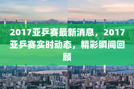 2017亚乒赛最新消息，2017亚乒赛实时动态，精彩瞬间回顾