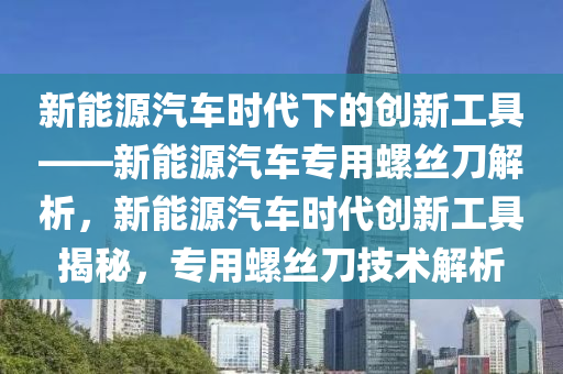 新能源汽车时代下的创新工具——新能源汽车专用螺丝刀解析，新能源汽车时代创新工具揭秘，专用螺丝刀技术解析