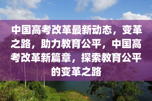 中国高考改革最新动态，变革之路，助力教育公平，中国高考改革新篇章，探索教育公平的变革之路