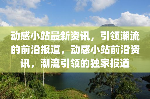 动感小站最新资讯，引领潮流的前沿报道，动感小站前沿资讯，潮流引领的独家报道