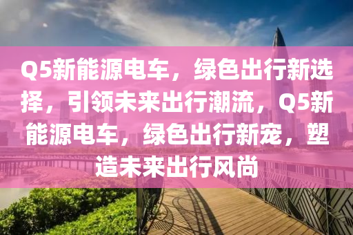 Q5新能源电车，绿色出行新选择，引领未来出行潮流，Q5新能源电车，绿色出行新宠，塑造未来出行风尚