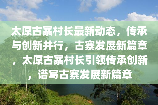 太原古寨村长最新动态，传承与创新并行，古寨发展新篇章，太原古寨村长引领传承创新，谱写古寨发展新篇章