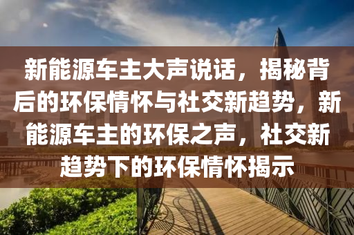 新能源车主大声说话，揭秘背后的环保情怀与社交新趋势，新能源车主的环保之声，社交新趋势下的环保情怀揭示