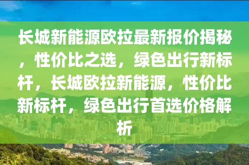 长城新能源欧拉最新报价揭秘，性价比之选，绿色出行新标杆，长城欧拉新能源，性价比新标杆，绿色出行首选价格解析