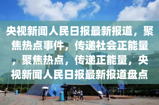 央视新闻人民日报最新报道，聚焦热点事件，传递社会正能量，聚焦热点，传递正能量，央视新闻人民日报最新报道盘点