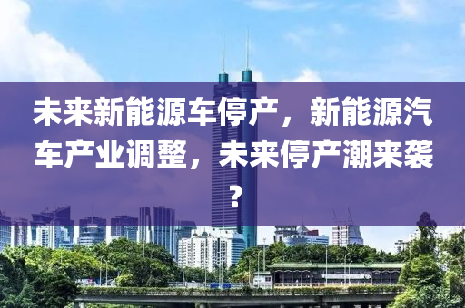 未来新能源车停产，新能源汽车产业调整，未来停产潮来袭？