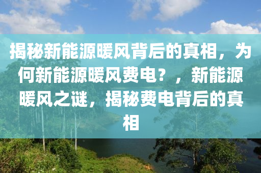 揭秘新能源暖风背后的真相，为何新能源暖风费电？，新能源暖风之谜，揭秘费电背后的真相