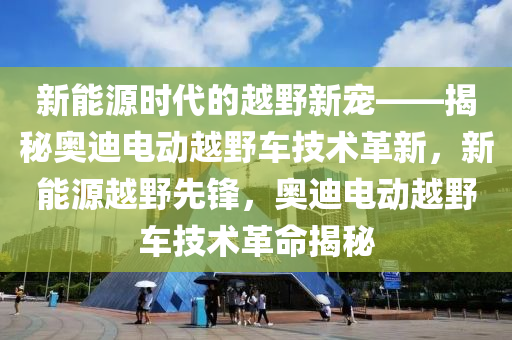 新能源时代的越野新宠——揭秘奥迪电动越野车技术革新，新能源越野先锋，奥迪电动越野车技术革命揭秘