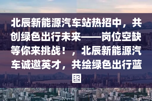 北辰新能源汽车站热招中，共创绿色出行未来——岗位空缺等你来挑战！，北辰新能源汽车诚邀英才，共绘绿色出行蓝图