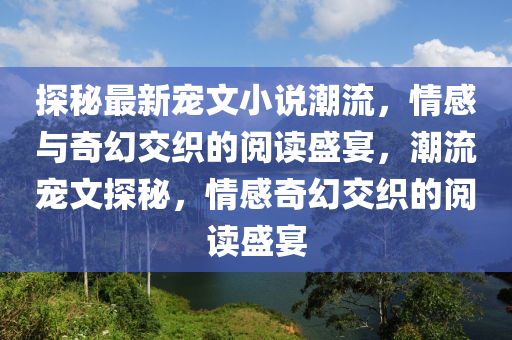 探秘最新宠文小说潮流，情感与奇幻交织的阅读盛宴，潮流宠文探秘，情感奇幻交织的阅读盛宴