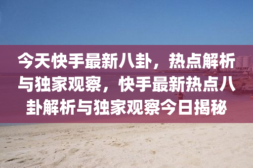 今天快手最新八卦，热点解析与独家观察，快手最新热点八卦解析与独家观察今日揭秘