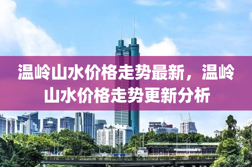 温岭山水价格走势最新，温岭山水价格走势更新分析