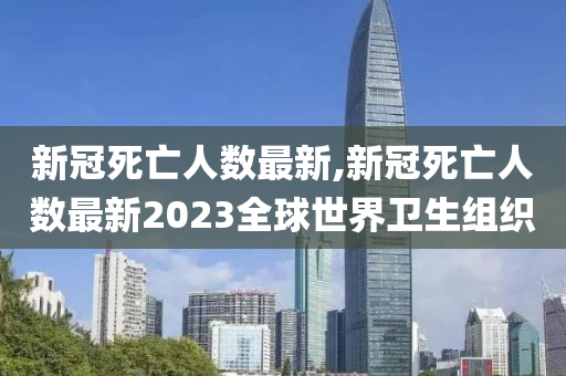 新冠死亡人数最新,新冠死亡人数最新2023全球世界卫生组织