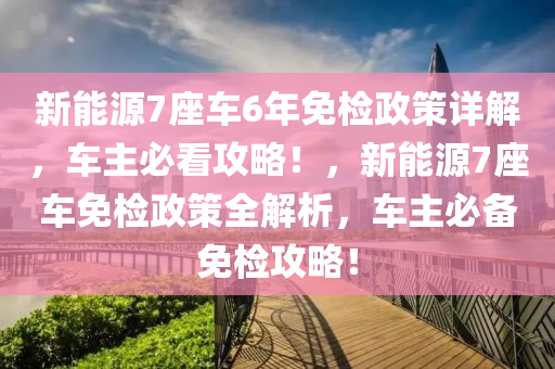 新能源7座车6年免检政策详解，车主必看攻略！，新能源7座车免检政策全解析，车主必备免检攻略！