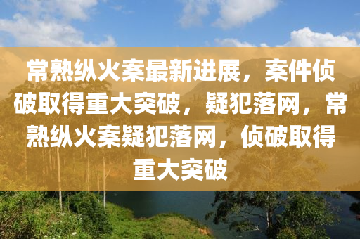 常熟纵火案最新进展，案件侦破取得重大突破，疑犯落网，常熟纵火案疑犯落网，侦破取得重大突破