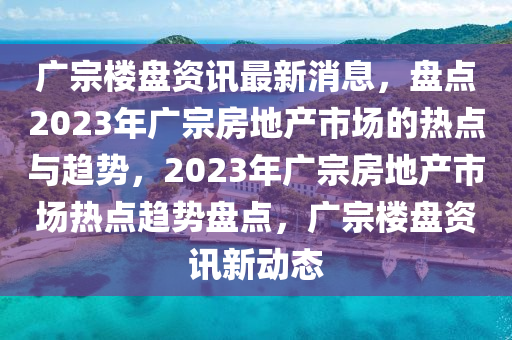 广宗楼盘资讯最新消息，盘点2023年广宗房地产市场的热点与趋势，2023年广宗房地产市场热点趋势盘点，广宗楼盘资讯新动态