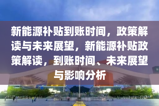 新能源补贴到账时间，政策解读与未来展望，新能源补贴政策解读，到账时间、未来展望与影响分析