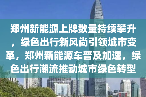 郑州新能源上牌数量持续攀升，绿色出行新风尚引领城市变革，郑州新能源车普及加速，绿色出行潮流推动城市绿色转型