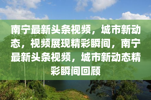 南宁最新头条视频，城市新动态，视频展现精彩瞬间，南宁最新头条视频，城市新动态精彩瞬间回顾