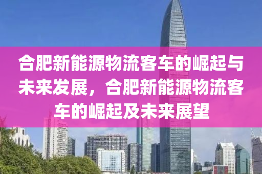 合肥新能源物流客车的崛起与未来发展，合肥新能源物流客车的崛起及未来展望